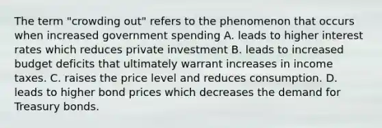 The term "crowding out" refers to the phenomenon that occurs when increased government spending A. leads to higher interest rates which reduces private investment B. leads to increased budget deficits that ultimately warrant increases in income taxes. C. raises the price level and reduces consumption. D. leads to higher bond prices which decreases the demand for Treasury bonds.