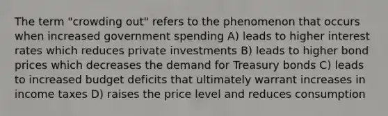 The term "crowding out" refers to the phenomenon that occurs when increased government spending A) leads to higher interest rates which reduces private investments B) leads to higher bond prices which decreases the demand for Treasury bonds C) leads to increased budget deficits that ultimately warrant increases in income taxes D) raises the price level and reduces consumption