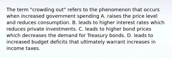 The term "crowding out" refers to the phenomenon that occurs when increased government spending A. raises the price level and reduces consumption. B. leads to higher interest rates which reduces private investments. C. leads to higher bond prices which decreases the demand for Treasury bonds. D. leads to increased budget deficits that ultimately warrant increases in income taxes.