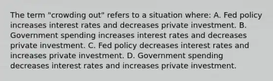 The term​ "crowding out" refers to a situation​ where: A. Fed policy increases interest rates and decreases private investment. B. Government spending increases interest rates and decreases private investment. C. Fed policy decreases interest rates and increases private investment. D. Government spending decreases interest rates and increases private investment.