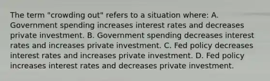 The term​ "crowding out" refers to a situation​ where: A. Government spending increases interest rates and decreases private investment. B. Government spending decreases interest rates and increases private investment. C. Fed policy decreases interest rates and increases private investment. D. Fed policy increases interest rates and decreases private investment.