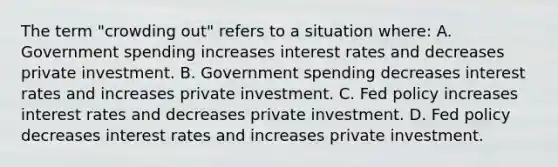 The term​ "crowding out" refers to a situation​ where: A. Government spending increases interest rates and decreases private investment. B. Government spending decreases interest rates and increases private investment. C. Fed policy increases interest rates and decreases private investment. D. Fed policy decreases interest rates and increases private investment.