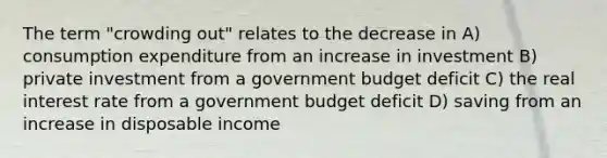 The term "crowding out" relates to the decrease in A) consumption expenditure from an increase in investment B) private investment from a government budget deficit C) the real interest rate from a government budget deficit D) saving from an increase in disposable income