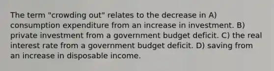 The term "crowding out" relates to the decrease in A) consumption expenditure from an increase in investment. B) private investment from a government budget deficit. C) the real interest rate from a government budget deficit. D) saving from an increase in disposable income.