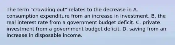 The term​ "crowding out" relates to the decrease in A. consumption expenditure from an increase in investment. B. the real interest rate from a government budget deficit. C. private investment from a government budget deficit. D. saving from an increase in disposable income.