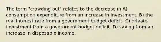 The term "crowding out" relates to the decrease in A) consumption expenditure from an increase in investment. B) the real interest rate from a government budget deficit. C) private investment from a government budget deficit. D) saving from an increase in disposable income.