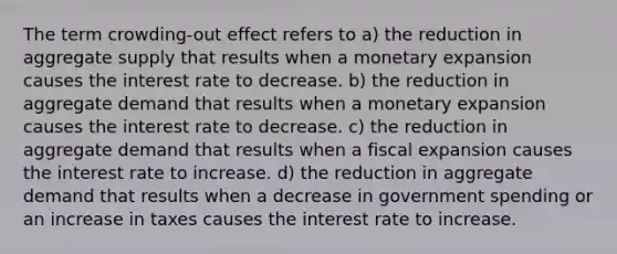 The term crowding-out effect refers to a) the reduction in aggregate supply that results when a monetary expansion causes the interest rate to decrease. b) the reduction in aggregate demand that results when a monetary expansion causes the interest rate to decrease. c) the reduction in aggregate demand that results when a fiscal expansion causes the interest rate to increase. d) the reduction in aggregate demand that results when a decrease in government spending or an increase in taxes causes the interest rate to increase.