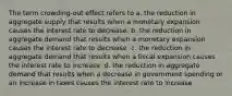 The term crowding-out effect refers to a. the reduction in aggregate supply that results when a monetary expansion causes the interest rate to decrease. b. the reduction in aggregate demand that results when a monetary expansion causes the interest rate to decrease. c. the reduction in aggregate demand that results when a fiscal expansion causes the interest rate to increase. d. the reduction in aggregate demand that results when a decrease in government spending or an increase in taxes causes the interest rate to increase