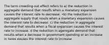 The term crowding-out effect refers to a) the reduction in aggregate demand that resulfs when a monetary expansion causes the interest rate to decrease. •b) the reduction in aggregate supply that resuls when a monetary expansion causes the interest rate to decrease. c) the reduction in aggregate demand that results when a fiscal expansion causes the interest rate to increase. d the reduction in agerogate demand that results when a decrease in govemment spending or an increase in taxos eauses the interest rate to increase.