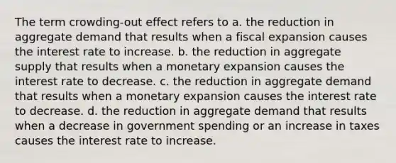 The term crowding-out effect refers to a. the reduction in aggregate demand that results when a fiscal expansion causes the interest rate to increase. b. the reduction in aggregate supply that results when a monetary expansion causes the interest rate to decrease. c. the reduction in aggregate demand that results when a monetary expansion causes the interest rate to decrease. d. the reduction in aggregate demand that results when a decrease in government spending or an increase in taxes causes the interest rate to increase.