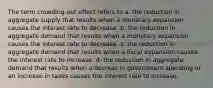 The term crowding-out effect refers to a. the reduction in aggregate supply that results when a monetary expansion causes the interest rate to decrease. b. the reduction in aggregate demand that results when a monetary expansion causes the interest rate to decrease. c. the reduction in aggregate demand that results when a fiscal expansion causes the interest rate to increase. d. the reduction in aggregate demand that results when a decreas in government spending or an increase in taxes causes the interest rate to increase.