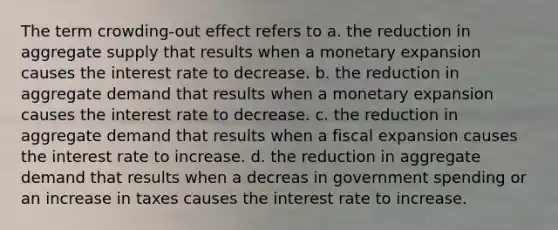 The term crowding-out effect refers to a. the reduction in aggregate supply that results when a monetary expansion causes the interest rate to decrease. b. the reduction in aggregate demand that results when a monetary expansion causes the interest rate to decrease. c. the reduction in aggregate demand that results when a fiscal expansion causes the interest rate to increase. d. the reduction in aggregate demand that results when a decreas in government spending or an increase in taxes causes the interest rate to increase.