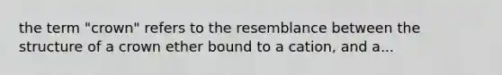 the term "crown" refers to the resemblance between the structure of a crown ether bound to a cation, and a...