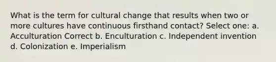 What is the term for cultural change that results when two or more cultures have continuous firsthand contact? Select one: a. Acculturation Correct b. Enculturation c. Independent invention d. Colonization e. Imperialism