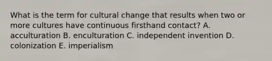 What is the term for cultural change that results when two or more cultures have continuous firsthand contact? A. acculturation B. enculturation C. independent invention D. colonization E. imperialism