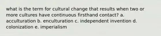 what is the term for cultural change that results when two or more cultures have continuous firsthand contact? a. acculturation b. enculturation c. independent invention d. colonization e. imperialism