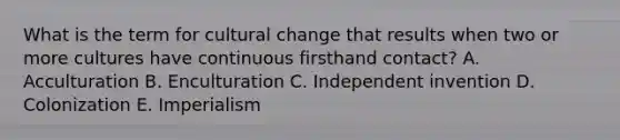 What is the term for cultural change that results when two or more cultures have continuous firsthand contact? A. Acculturation B. Enculturation C. Independent invention D. Colonization E. Imperialism