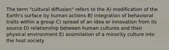 The term "cultural diffusion" refers to the A) modification of the Earth's surface by human actions B) integration of behavioral traits within a group C) spread of an idea or innovation from its source D) relationship between human cultures and their physical environment E) assimilation of a minority culture into the host society