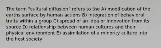 The term "cultural diffusion" refers to the A) modification of the earths surface by human actions B) integration of behavioral traits within a group C) spread of an idea or innovation from its source D) relationship between human cultures and their physical environment E) assimilation of a minority culture into the host society