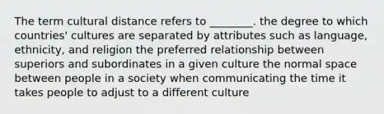 The term cultural distance refers to ________. the degree to which countries' cultures are separated by attributes such as language, ethnicity, and religion the preferred relationship between superiors and subordinates in a given culture the normal space between people in a society when communicating the time it takes people to adjust to a different culture