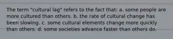 The term "cultural lag" refers to the fact that: a. some people are more cultured than others. b. the rate of cultural change has been slowing. c. some cultural elements change more quickly than others. d. some societies advance faster than others do.