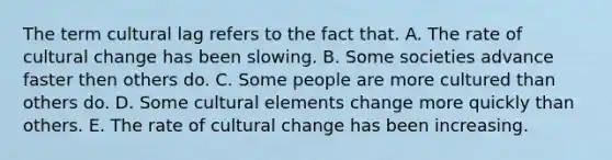 The term cultural lag refers to the fact that. A. The rate of cultural change has been slowing. B. Some societies advance faster then others do. C. Some people are more cultured than others do. D. Some cultural elements change more quickly than others. E. The rate of cultural change has been increasing.