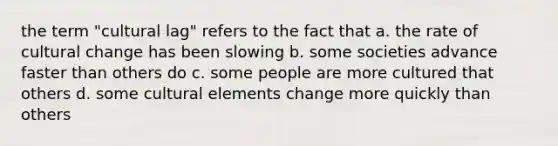 the term "cultural lag" refers to the fact that a. the rate of cultural change has been slowing b. some societies advance faster than others do c. some people are more cultured that others d. some cultural elements change more quickly than others