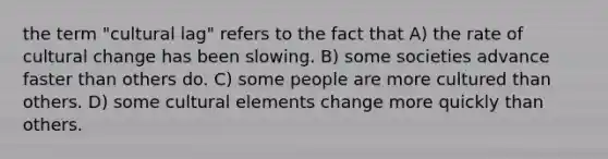 the term "cultural lag" refers to the fact that A) the rate of cultural change has been slowing. B) some societies advance faster than others do. C) some people are more cultured than others. D) some cultural elements change more quickly than others.