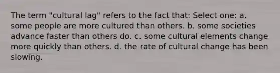 The term "cultural lag" refers to the fact that: Select one: a. some people are more cultured than others. b. some societies advance faster than others do. c. some cultural elements change more quickly than others. d. the rate of cultural change has been slowing.