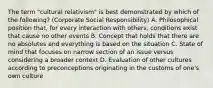 The term "cultural relativism" is best demonstrated by which of the following? (Corporate Social Responsibility) A. Philosophical position that, for every interaction with others, conditions exist that cause no other events B. Concept that holds that there are no absolutes and everything is based on the situation C. State of mind that focuses on narrow section of an issue versus considering a broader context D. Evaluation of other cultures according to preconceptions originating in the customs of one's own culture