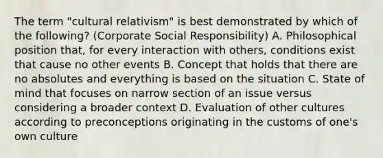 The term "cultural relativism" is best demonstrated by which of the following? (Corporate Social Responsibility) A. Philosophical position that, for every interaction with others, conditions exist that cause no other events B. Concept that holds that there are no absolutes and everything is based on the situation C. State of mind that focuses on narrow section of an issue versus considering a broader context D. Evaluation of other cultures according to preconceptions originating in the customs of one's own culture