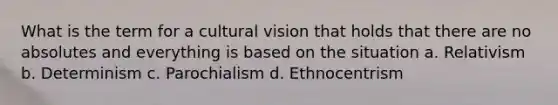 What is the term for a cultural vision that holds that there are no absolutes and everything is based on the situation a. Relativism b. Determinism c. Parochialism d. Ethnocentrism