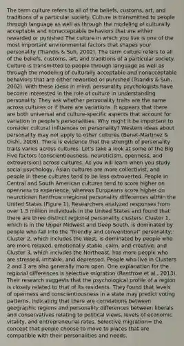 The term culture refers to all of the beliefs, customs, art, and traditions of a particular society. Culture is transmitted to people through language as well as through the modeling of culturally acceptable and nonacceptable behaviors that are either rewarded or punished The culture in which you live is one of the most important environmental factors that shapes your personality (Triandis & Suh, 2002). The term culture refers to all of the beliefs, customs, art, and traditions of a particular society. Culture is transmitted to people through language as well as through the modeling of culturally acceptable and nonacceptable behaviors that are either rewarded or punished (Triandis & Suh, 2002). With these ideas in mind, personality psychologists have become interested in the role of culture in understanding personality. They ask whether personality traits are the same across cultures or if there are variations. It appears that there are both universal and culture-specific aspects that account for variation in people's personalities. Why might it be important to consider cultural influences on personality? Western ideas about personality may not apply to other cultures (Benet-Martinez & Oishi, 2008). There is evidence that the strength of personality traits varies across cultures. Let's take a look at some of the Big Five factors (conscientiousness, neuroticism, openness, and extroversion) across cultures. As you will learn when you study social psychology, Asian cultures are more collectivist, and people in these cultures tend to be less extroverted. People in Central and South American cultures tend to score higher on openness to experience, whereas Europeans score higher on neuroticism Rentfrow=regional personality differences within the United States (Figure 1). Researchers analyzed responses from over 1.5 million individuals in the United States and found that there are three distinct regional personality clusters: Cluster 1, which is in the Upper Midwest and Deep South, is dominated by people who fall into the "friendly and conventional" personality; Cluster 2, which includes the West, is dominated by people who are more relaxed, emotionally stable, calm, and creative; and Cluster 3, which includes the Northeast, has more people who are stressed, irritable, and depressed. People who live in Clusters 2 and 3 are also generally more open. One explanation for the regional differences is selective migration (Rentfrow et al., 2013). Their research suggests that the psychological profile of a region is closely related to that of its residents. They found that levels of openness and conscientiousness in a state may predict voting patterns, indicating that there are correlations between geographic regions and personality differences between liberals and conservatives relating to political views, levels of economic vitality, and entrepreneurial rates. Selective migration= the concept that people choose to move to places that are compatible with their personalities and needs.