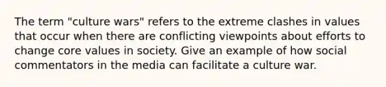 The term "culture wars" refers to the extreme clashes in values that occur when there are conflicting viewpoints about efforts to change core values in society. Give an example of how social commentators in the media can facilitate a culture war.