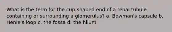 What is the term for the cup-shaped end of a renal tubule containing or surrounding a glomerulus? a. Bowman's capsule b. Henle's loop c. the fossa d. the hilum