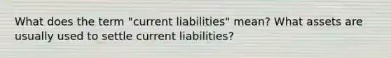 What does the term "current liabilities" mean? What assets are usually used to settle current liabilities?