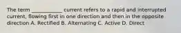 The term ____________ current refers to a rapid and interrupted current, flowing first in one direction and then in the opposite direction A. Rectified B. Alternating C. Active D. Direct