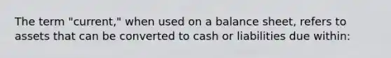 The term "current," when used on a balance sheet, refers to assets that can be converted to cash or liabilities due within: