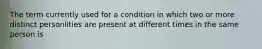 The term currently used for a condition in which two or more distinct personlities are present at different times in the same person is