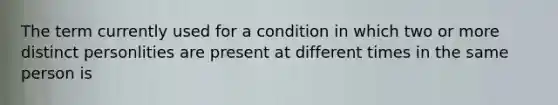 The term currently used for a condition in which two or more distinct personlities are present at different times in the same person is