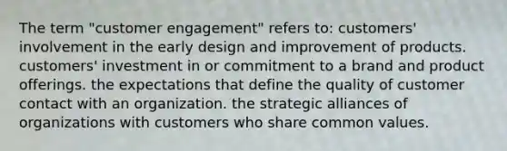 The term "customer engagement" refers to: customers' involvement in the early design and improvement of products. customers' investment in or commitment to a brand and product offerings. the expectations that define the quality of customer contact with an organization. the strategic alliances of organizations with customers who share common values.