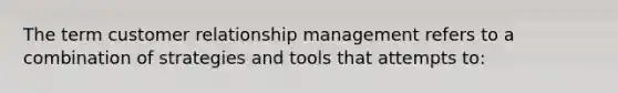 The term customer relationship management refers to a combination of strategies and tools that attempts to: