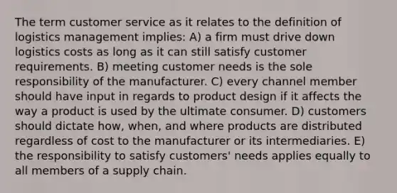 The term customer service as it relates to the definition of logistics management implies: A) a firm must drive down logistics costs as long as it can still satisfy customer requirements. B) meeting customer needs is the sole responsibility of the manufacturer. C) every channel member should have input in regards to product design if it affects the way a product is used by the ultimate consumer. D) customers should dictate how, when, and where products are distributed regardless of cost to the manufacturer or its intermediaries. E) the responsibility to satisfy customers' needs applies equally to all members of a supply chain.