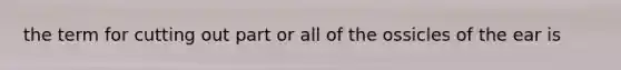 the term for cutting out part or all of the ossicles of the ear is
