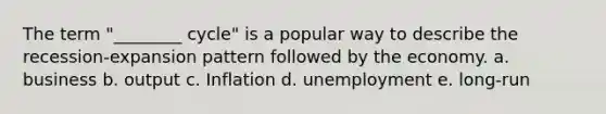 The term "________ cycle" is a popular way to describe the recession-expansion pattern followed by the economy. a. business b. output c. Inflation d. unemployment e. long-run