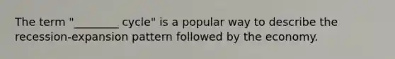 The term "________ cycle" is a popular way to describe the recession-expansion pattern followed by the economy.