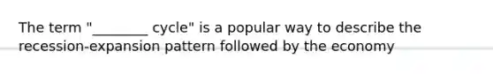 The term "________ cycle" is a popular way to describe the recession-expansion pattern followed by the economy