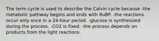 The term cycle is used to describe the Calvin cycle because -the metabolic pathway begins and ends with RuBP. -the reactions occur only once in a 24-hour period. -glucose is synthesized during the process. -CO2 is fixed. -the process depends on products from the light reactions.