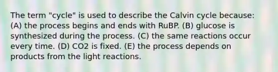 The term "cycle" is used to describe the Calvin cycle because: (A) the process begins and ends with RuBP. (B) glucose is synthesized during the process. (C) the same reactions occur every time. (D) CO2 is fixed. (E) the process depends on products from the light reactions.