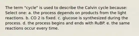 The term "cycle" is used to describe the Calvin cycle because: Select one: a. the process depends on products from the light reactions. b. CO 2 is fixed. c. glucose is synthesized during the process. d. the process begins and ends with RuBP. e. the same reactions occur every time.